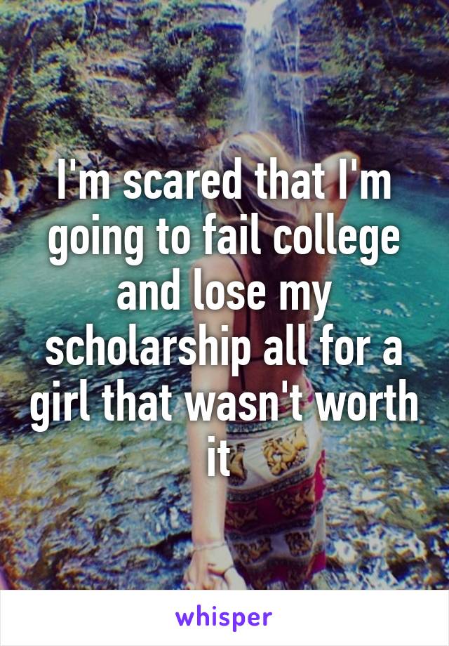 I'm scared that I'm going to fail college and lose my scholarship all for a girl that wasn't worth it 