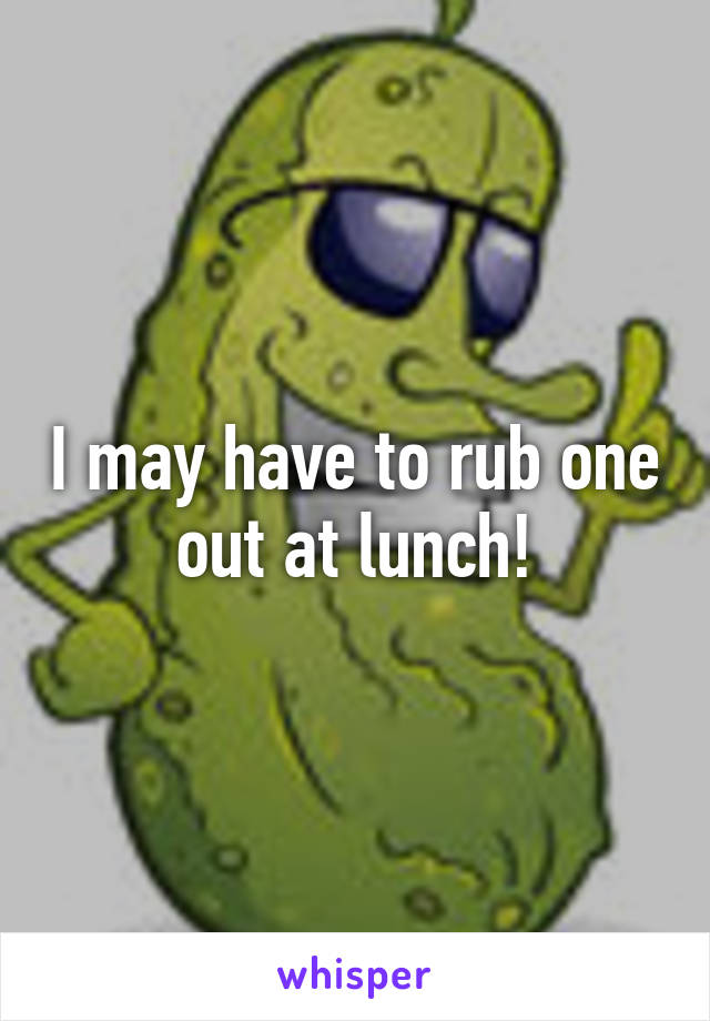 I may have to rub one out at lunch!