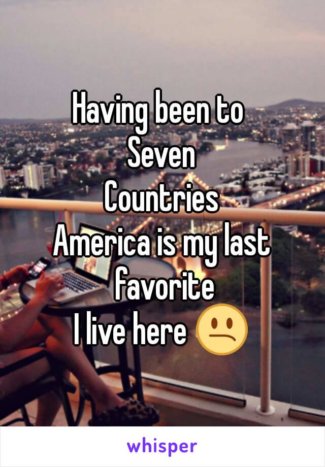 Having been to 
Seven
Countries
America is my last favorite
I live here 😕