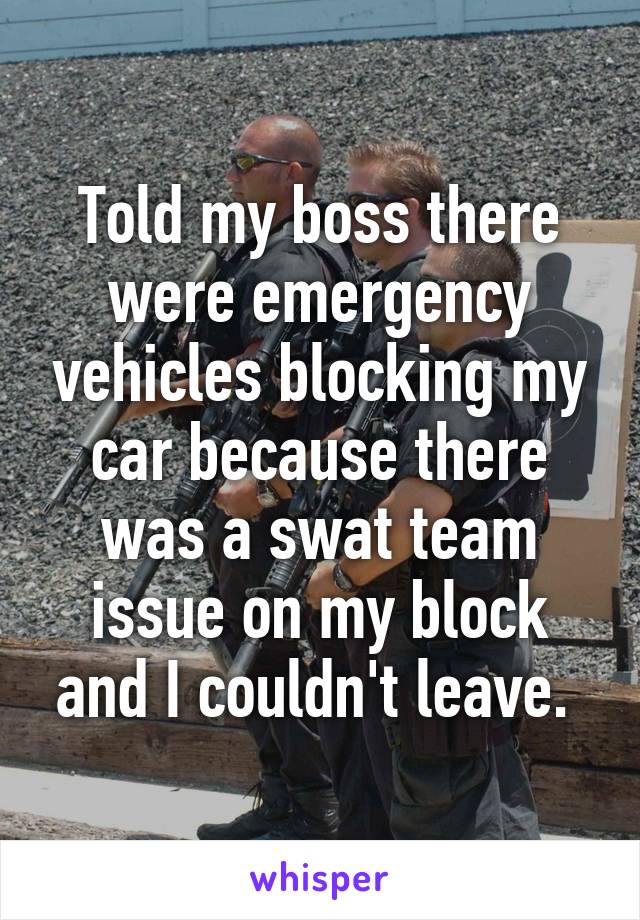 Told my boss there were emergency vehicles blocking my car because there was a swat team issue on my block and I couldn't leave. 