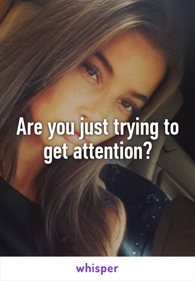 Are you just trying to get attention?