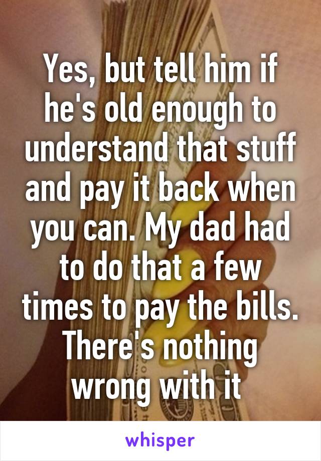 Yes, but tell him if he's old enough to understand that stuff and pay it back when you can. My dad had to do that a few times to pay the bills. There's nothing wrong with it 