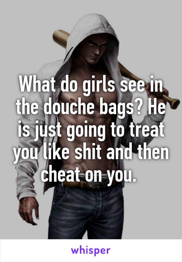 What do girls see in the douche bags? He is just going to treat you like shit and then cheat on you. 