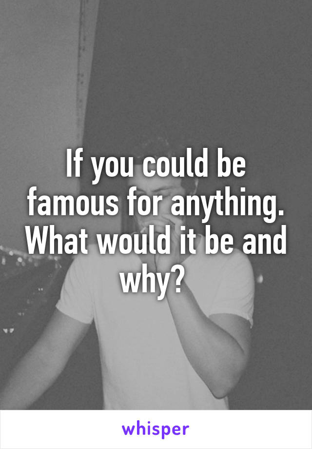 If you could be famous for anything. What would it be and why? 