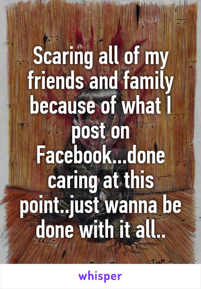 Scaring all of my friends and family because of what I post on Facebook...done caring at this point..just wanna be done with it all..