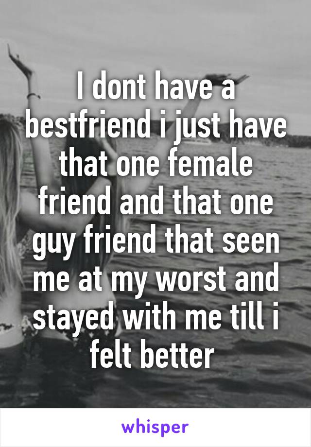 I dont have a bestfriend i just have that one female friend and that one guy friend that seen me at my worst and stayed with me till i felt better 