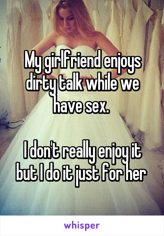 My girlfriend enjoys dirty talk while we have sex. 

I don't really enjoy it but I do it just for her 