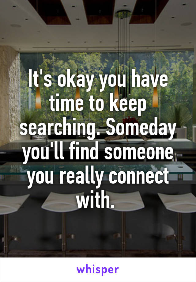 It's okay you have time to keep searching. Someday you'll find someone you really connect with. 