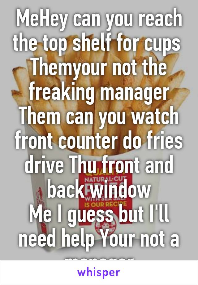 MeHey can you reach the top shelf for cups 
Themyour not the freaking manager
Them can you watch front counter do fries drive Thu front and back window
Me I guess but I'll need help Your not a manager