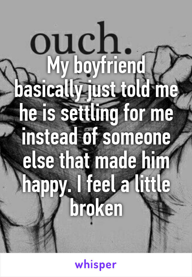 My boyfriend basically just told me he is settling for me instead of someone else that made him happy. I feel a little broken