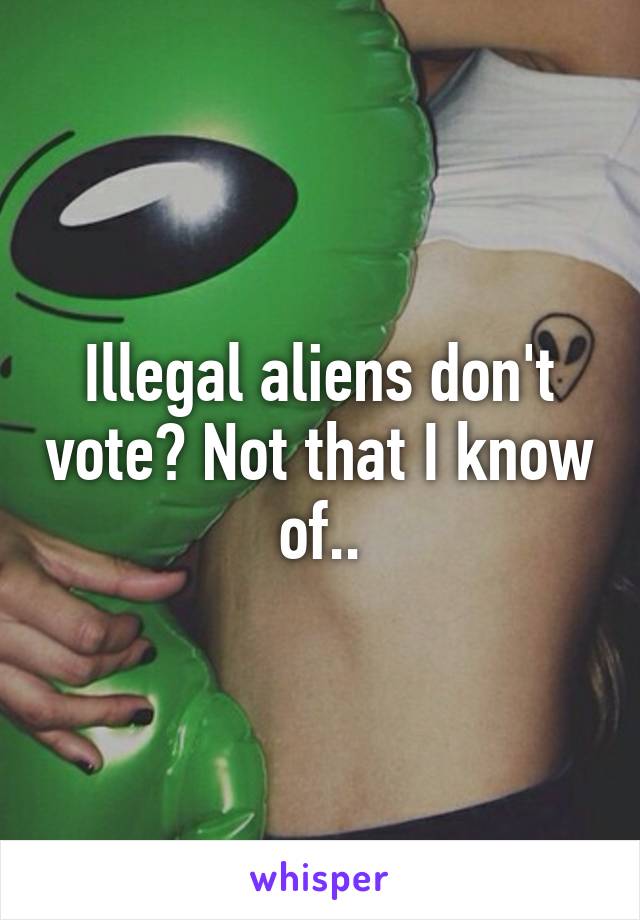 Illegal aliens don't vote? Not that I know of..