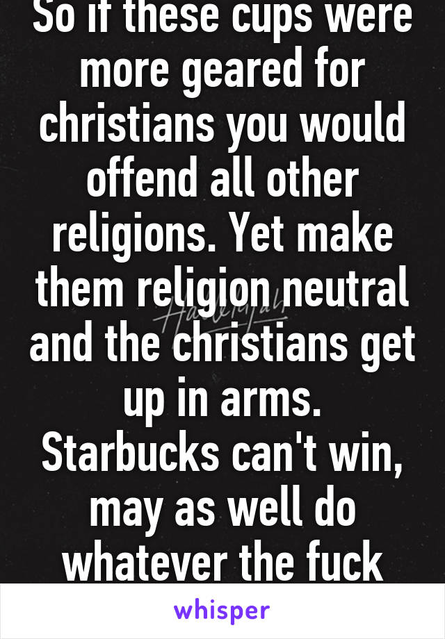 So if these cups were more geared for christians you would offend all other religions. Yet make them religion neutral and the christians get up in arms. Starbucks can't win, may as well do whatever the fuck they want!!!! 