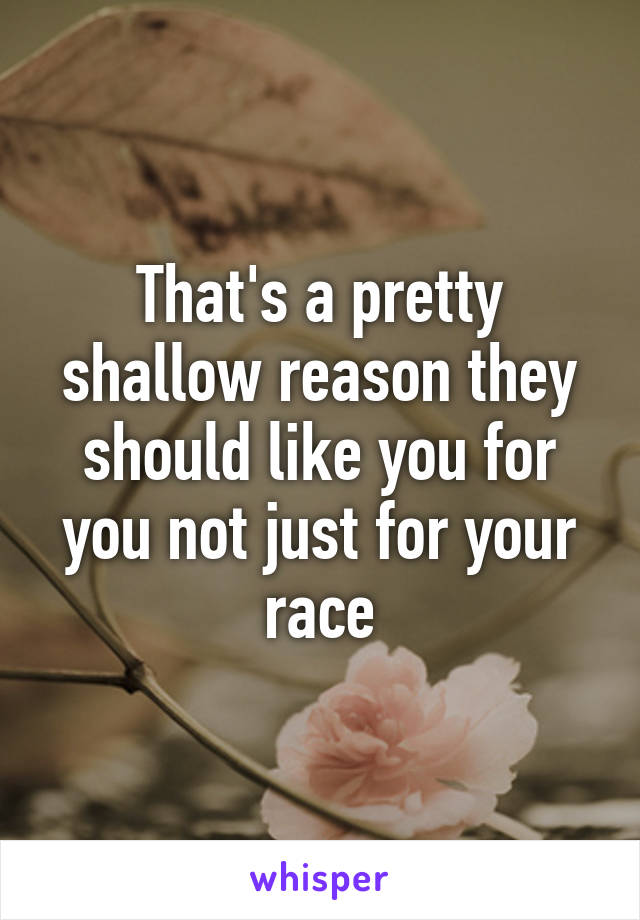 That's a pretty shallow reason they should like you for you not just for your race