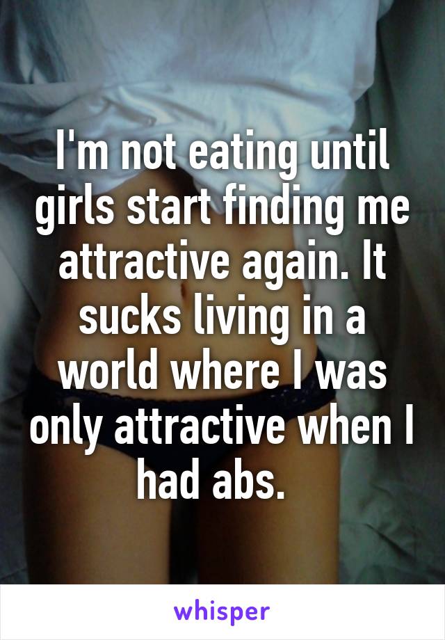 I'm not eating until girls start finding me attractive again. It sucks living in a world where I was only attractive when I had abs.  