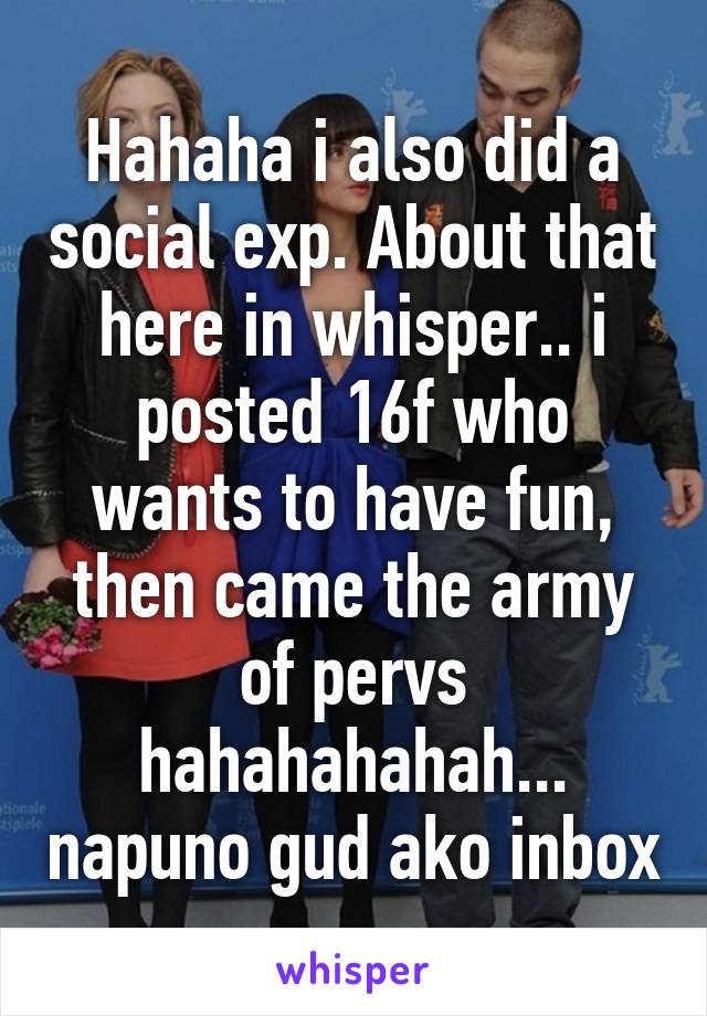 Hahaha i also did a social exp. About that here in whisper.. i posted 16f who wants to have fun, then came the army of pervs hahahahahah... napuno gud ako inbox