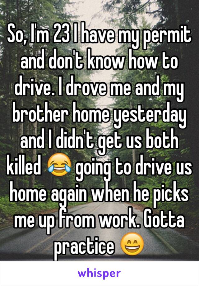 So, I'm 23 I have my permit and don't know how to drive. I drove me and my brother home yesterday and I didn't get us both killed 😂 going to drive us home again when he picks me up from work. Gotta practice 😄