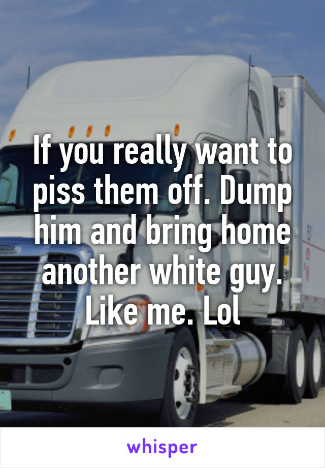 If you really want to piss them off. Dump him and bring home another white guy. Like me. Lol