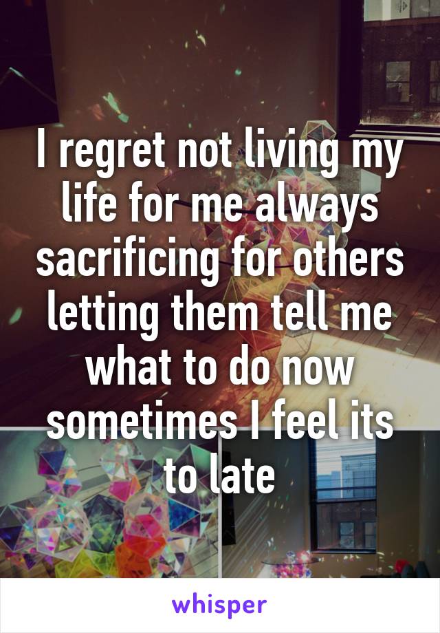 I regret not living my life for me always sacrificing for others letting them tell me what to do now sometimes I feel its to late