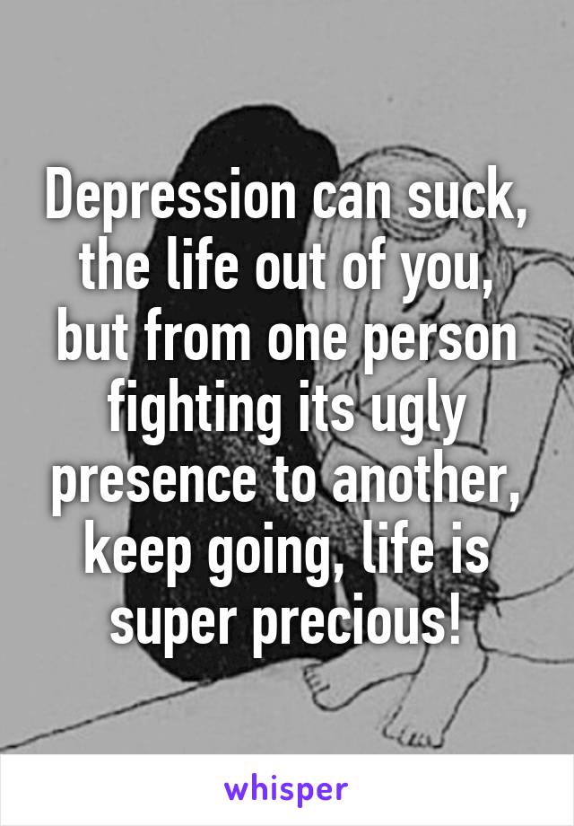 Depression can suck, the life out of you, but from one person fighting its ugly presence to another, keep going, life is super precious!