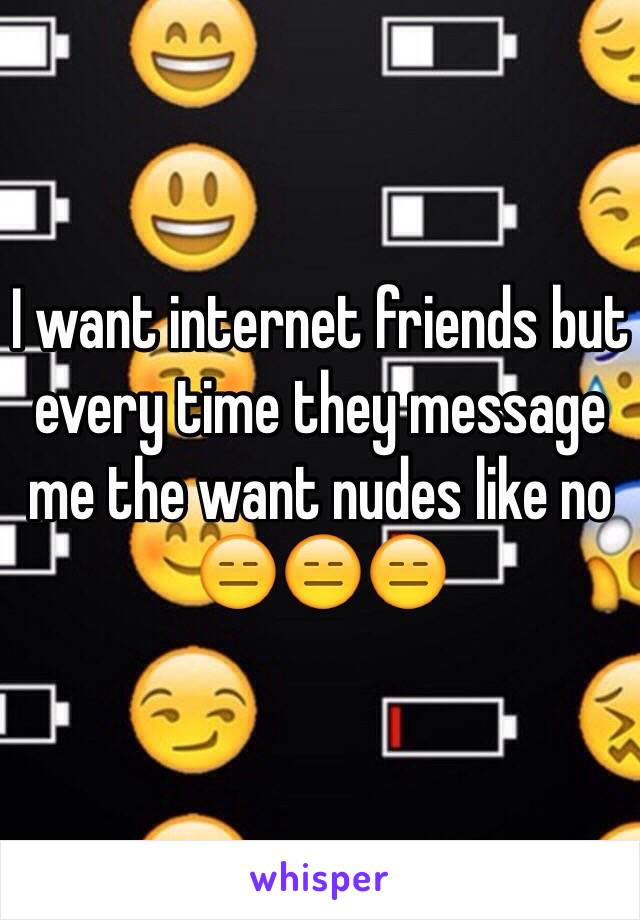 I want internet friends but every time they message me the want nudes like no 😑😑😑