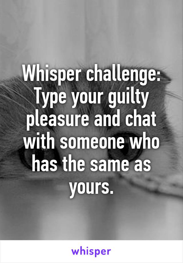 Whisper challenge:
Type your guilty pleasure and chat with someone who has the same as yours.