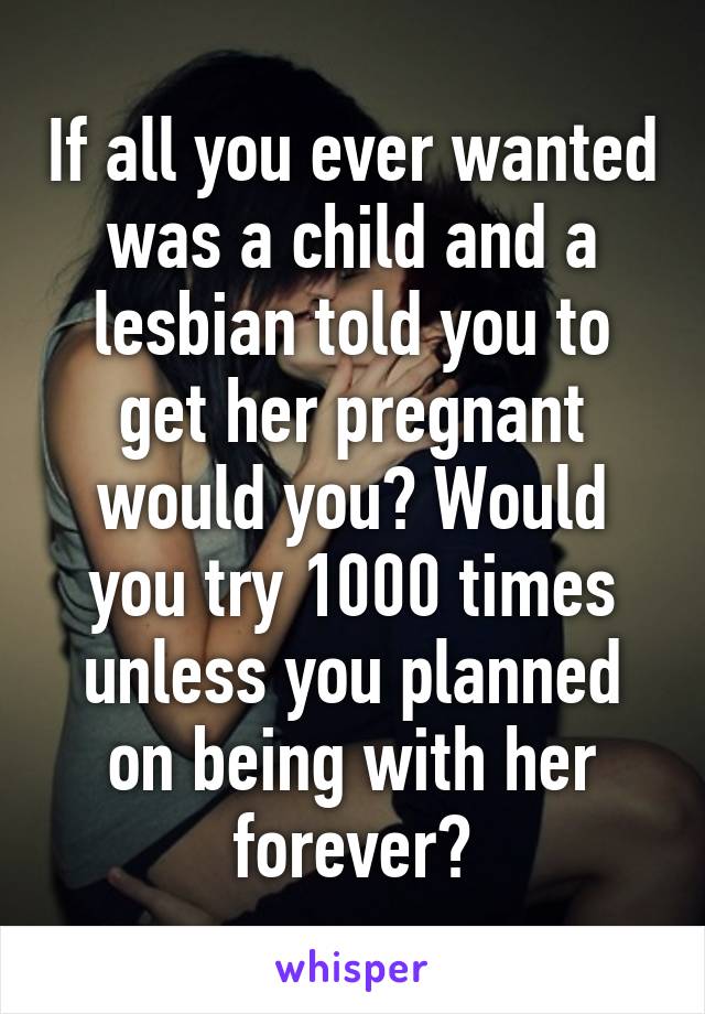 If all you ever wanted was a child and a lesbian told you to get her pregnant would you? Would you try 1000 times unless you planned on being with her forever?