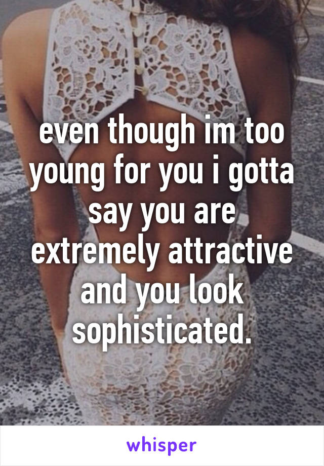 even though im too young for you i gotta say you are extremely attractive and you look sophisticated.