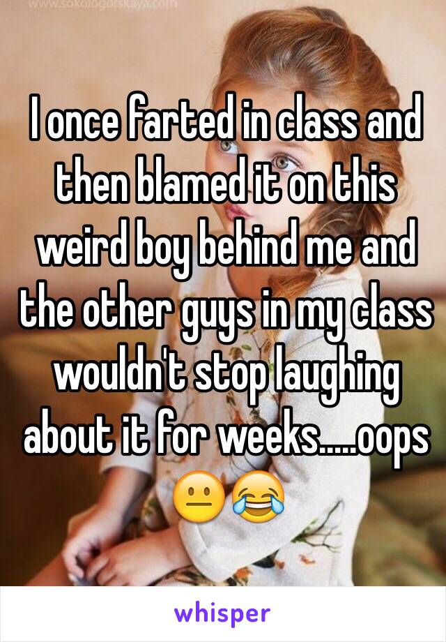 I once farted in class and then blamed it on this weird boy behind me and the other guys in my class wouldn't stop laughing about it for weeks.....oops 😐😂