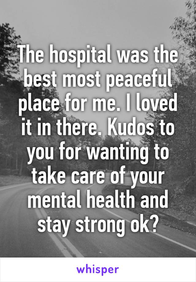 The hospital was the best most peaceful place for me. I loved it in there. Kudos to you for wanting to take care of your mental health and stay strong ok?