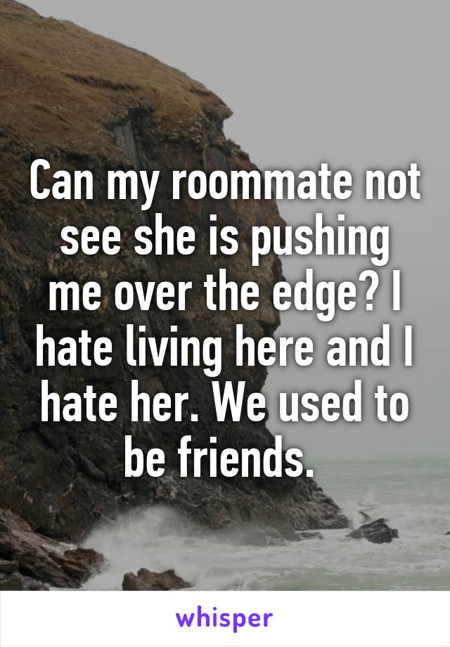 Can my roommate not see she is pushing me over the edge? I hate living here and I hate her. We used to be friends. 