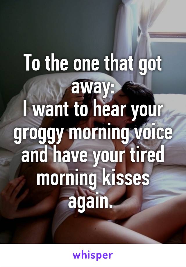 To the one that got away:
I want to hear your groggy morning voice and have your tired morning kisses again. 