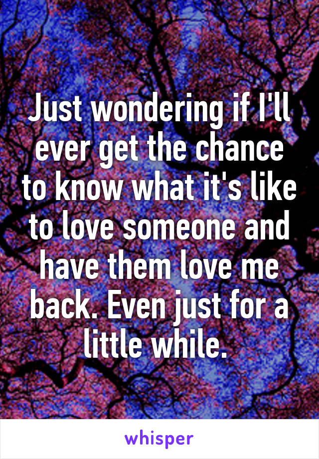 Just wondering if I'll ever get the chance to know what it's like to love someone and have them love me back. Even just for a little while. 