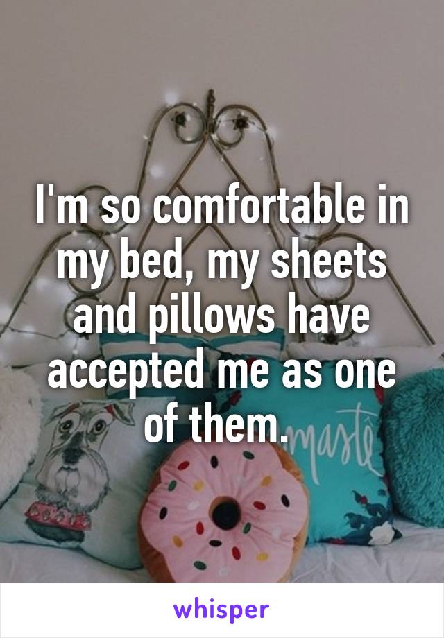 I'm so comfortable in my bed, my sheets and pillows have accepted me as one of them. 