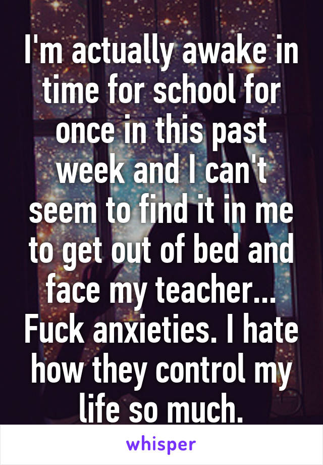 I'm actually awake in time for school for once in this past week and I can't seem to find it in me to get out of bed and face my teacher... Fuck anxieties. I hate how they control my life so much.