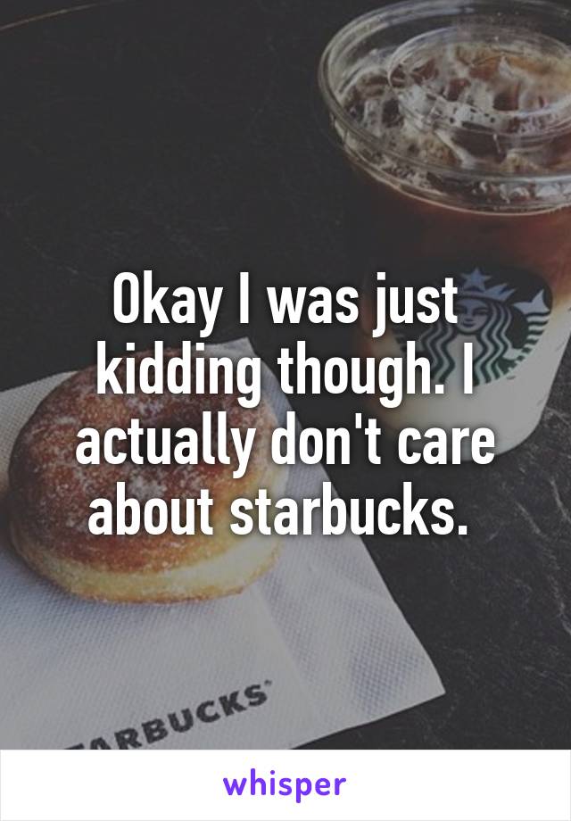 Okay I was just kidding though. I actually don't care about starbucks. 