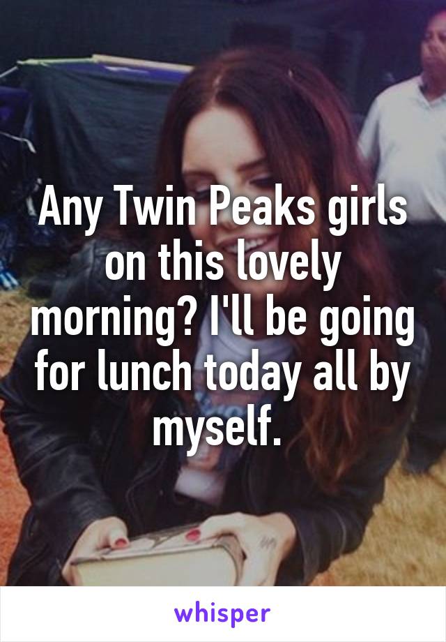 Any Twin Peaks girls on this lovely morning? I'll be going for lunch today all by myself. 