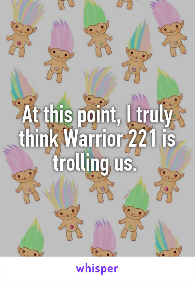 At this point, I truly think Warrior 221 is trolling us. 