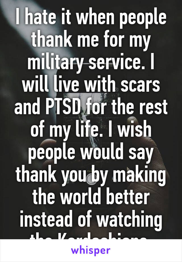 I hate it when people thank me for my military service. I will live with scars and PTSD for the rest of my life. I wish people would say thank you by making the world better instead of watching the Kardashians.