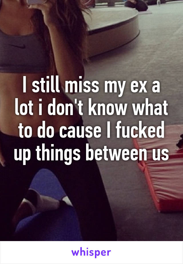 I still miss my ex a lot i don't know what to do cause I fucked up things between us 