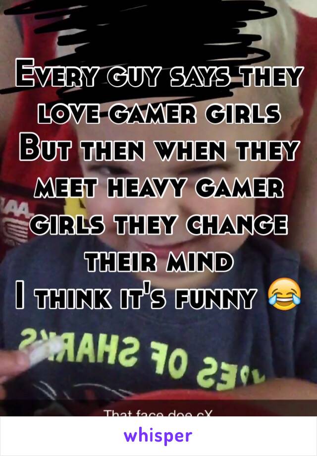 Every guy says they love gamer girls
But then when they meet heavy gamer girls they change their mind 
I think it's funny 😂