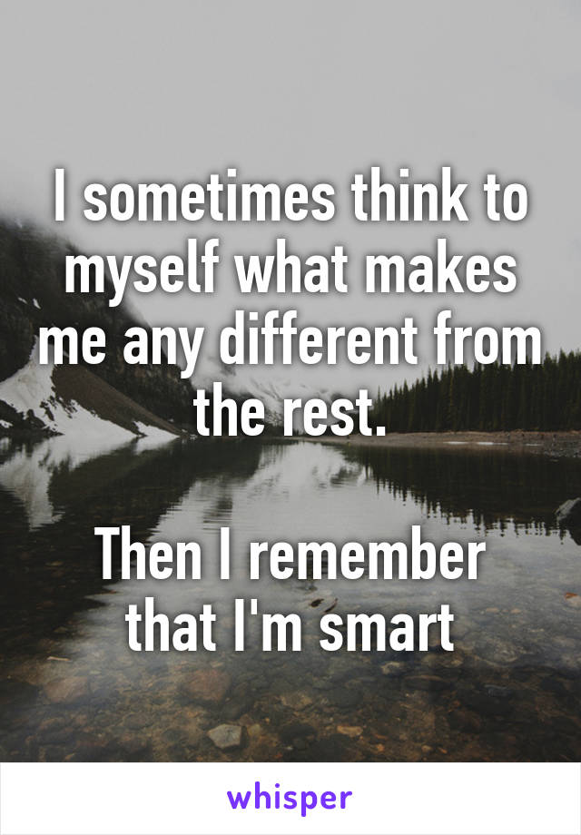 I sometimes think to myself what makes me any different from the rest.

Then I remember that I'm smart