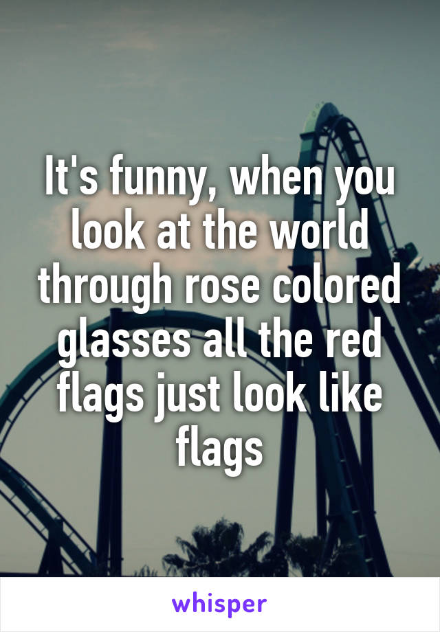 It's funny, when you look at the world through rose colored glasses all the red flags just look like flags