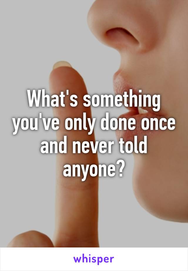 What's something you've only done once and never told anyone?