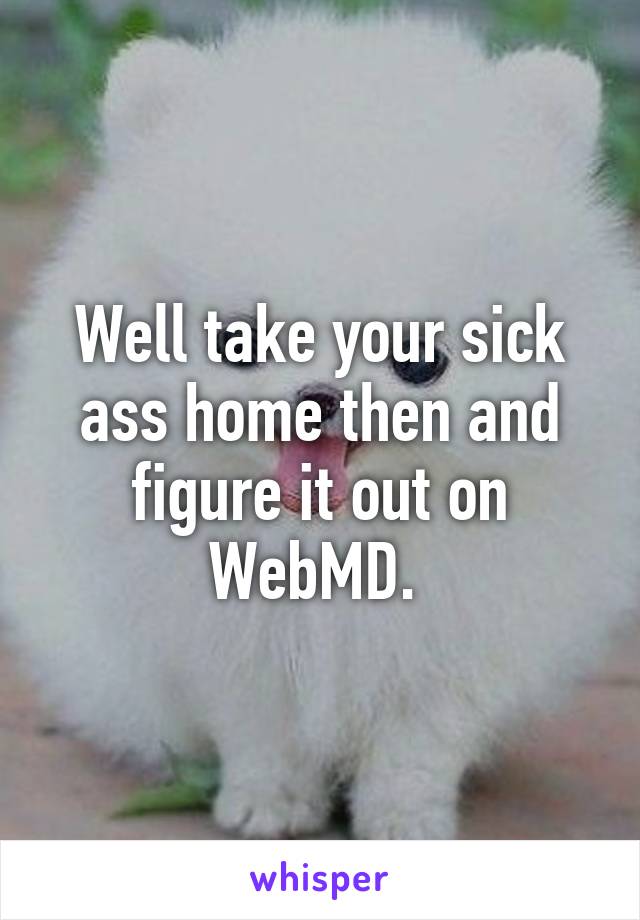 Well take your sick ass home then and figure it out on WebMD. 