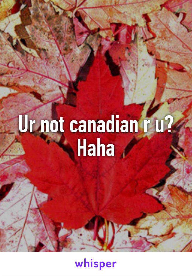 Ur not canadian r u? Haha