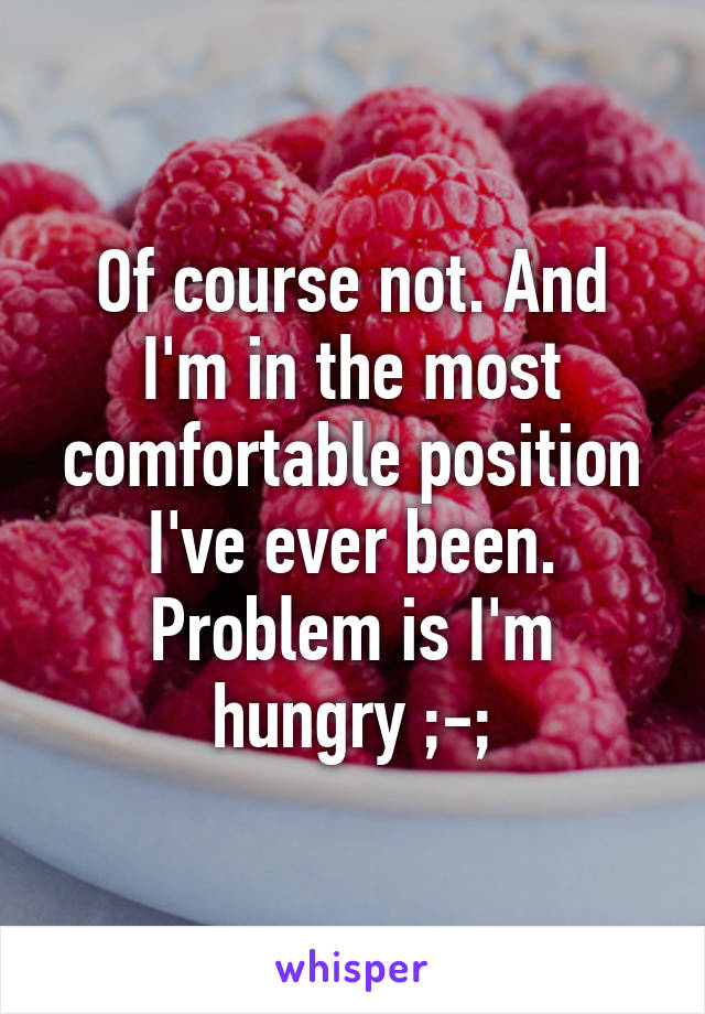 Of course not. And I'm in the most comfortable position I've ever been. Problem is I'm hungry ;-;