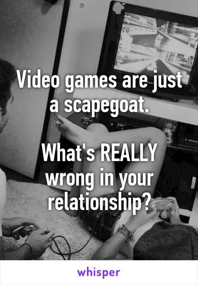 Video games are just a scapegoat.

What's REALLY wrong in your relationship?