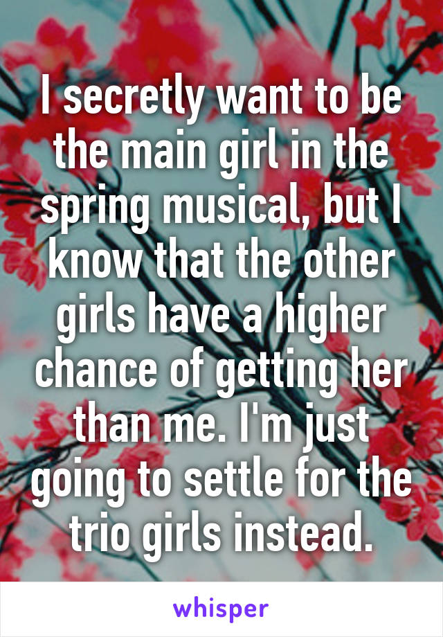 I secretly want to be the main girl in the spring musical, but I know that the other girls have a higher chance of getting her than me. I'm just going to settle for the trio girls instead.