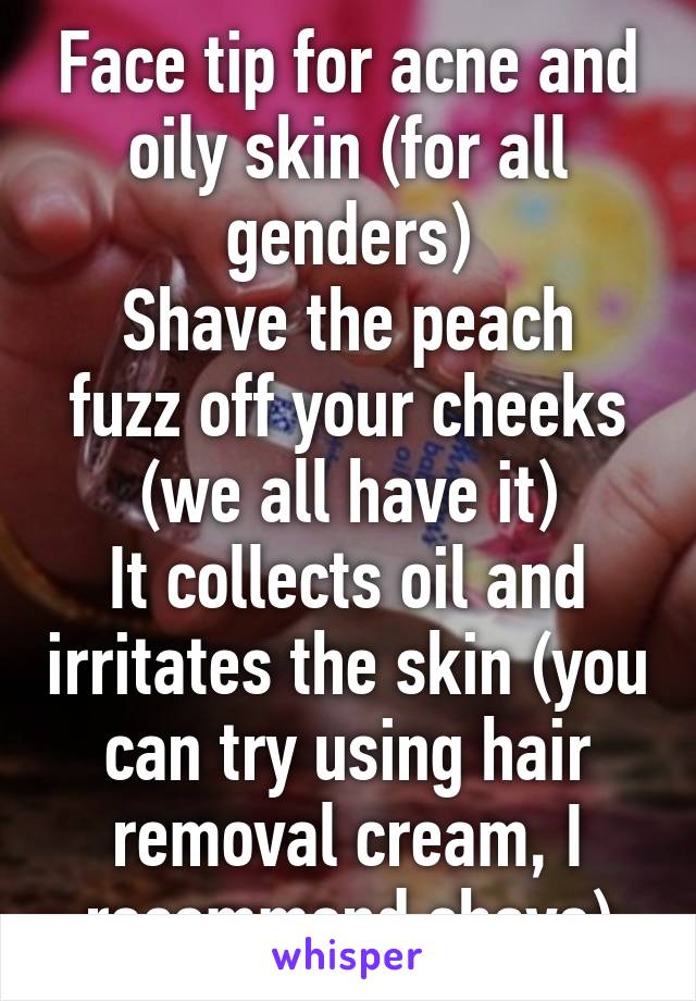 Face tip for acne and oily skin (for all genders)
Shave the peach fuzz off your cheeks (we all have it)
It collects oil and irritates the skin (you can try using hair removal cream, I recommend shave)