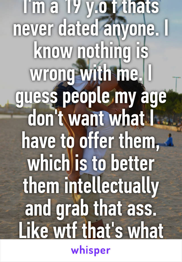 I'm a 19 y.o f thats never dated anyone. I know nothing is wrong with me. I guess people my age don't want what I have to offer them, which is to better them intellectually and grab that ass. Like wtf that's what all the memes say